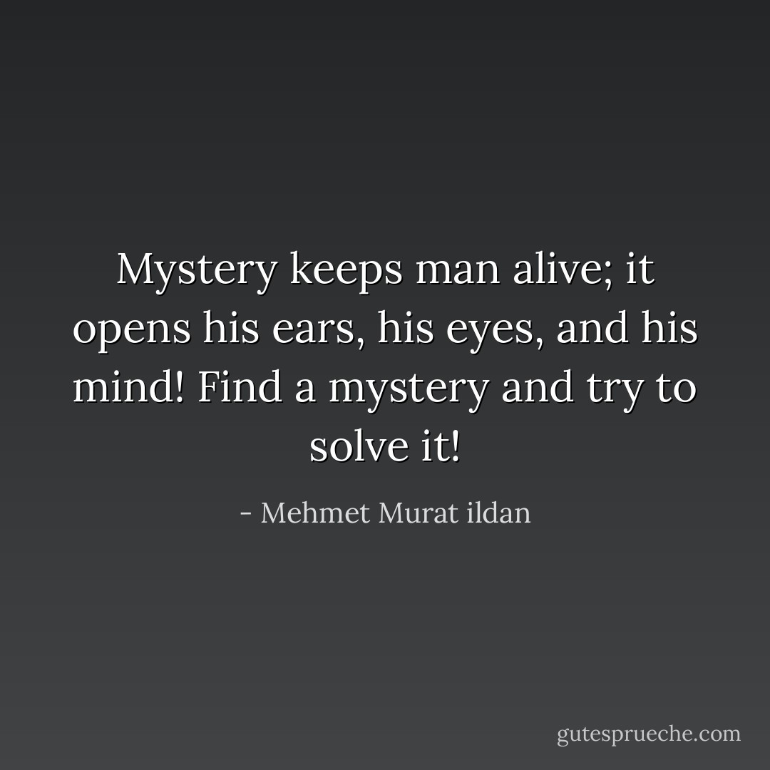 Mystery keeps man alive; it opens his ears, his eyes, and his mind! Find a mystery and try to solve it! - Mehmet Murat ildan