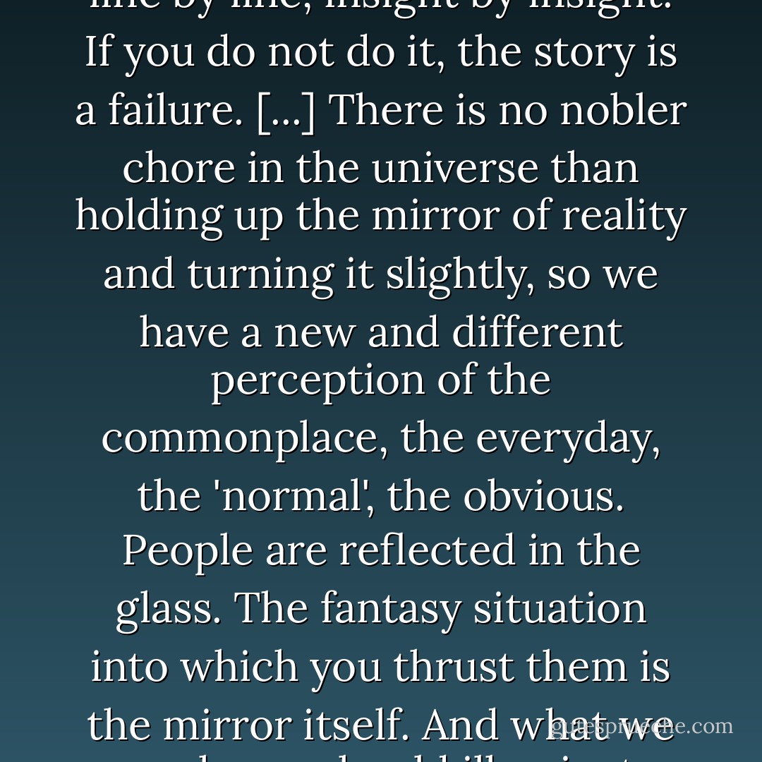 The only thing worth writing about is people. People. Human beings. Men and women whose individuality must be created, line by line, insight by insight. If you do not do it, the story is a failure. [...] There is no nobler chore in the universe than holding up the mirror of reality and turning it slightly, so we have a new and different perception of the commonplace, the everyday, the 'normal', the obvious. People are reflected in the glass. The fantasy situation into which you thrust them is the mirror itself. And what we are shown should illuminate and alter our perception of the world around us. Failing that, you have failed totally. - Harlan Ellison