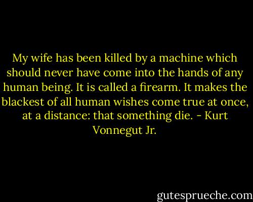 My wife has been killed by a machine which should never have come into the hands of any human being. It is called a firearm. It makes the blackest of all human wishes come true at once, at a distance: that something die. - Kurt Vonnegut Jr.