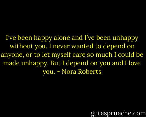 I’ve been happy alone and I’ve been unhappy without you. I never wanted to depend on anyone, or to let myself care so much I could be made unhappy. But I depend on you and I love you. - Nora Roberts