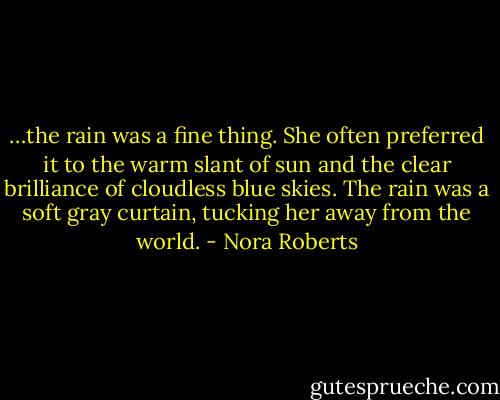 …the rain was a fine thing. She often preferred it to the warm slant of sun and the clear brilliance of cloudless blue skies. The rain was a soft gray curtain, tucking her away from the world. - Nora Roberts