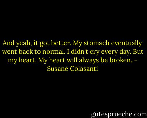 And yeah, it got better. My stomach eventually went back to normal. I didn’t cry every day. But my heart. My heart will always be broken. - Susane Colasanti