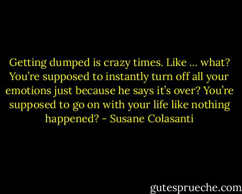 Getting dumped is crazy times. Like … what? You’re supposed to instantly turn off all your emotions just because he says it’s over? You’re supposed to go on with your life like nothing happened? - Susane Colasanti