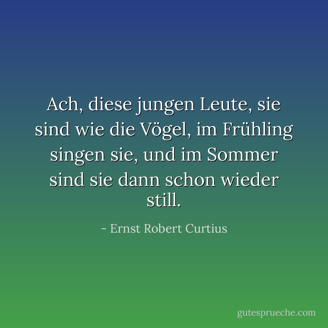 Ach, diese jungen Leute, sie sind wie die Vögel, im Frühling singen sie, und im Sommer sind sie dann schon wieder still. - Ernst Robert Curtius