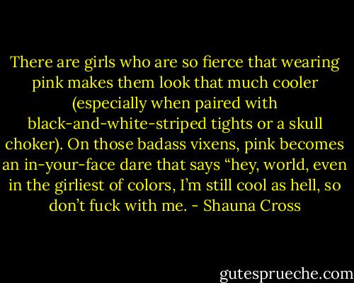 There are girls who are so fierce that wearing pink makes them look that much cooler (especially when paired with black-and-white-striped tights or a skull choker). On those badass vixens, pink becomes an in-your-face dare that says “hey, world, even in the girliest of colors, I’m still cool as hell, so don’t fuck with me. - Shauna Cross