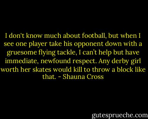 I don't know much about football, but when I see one player take his opponent down with a gruesome flying tackle, I can’t help but have immediate, newfound respect. Any derby girl worth her skates would kill to throw a block like that. - Shauna Cross