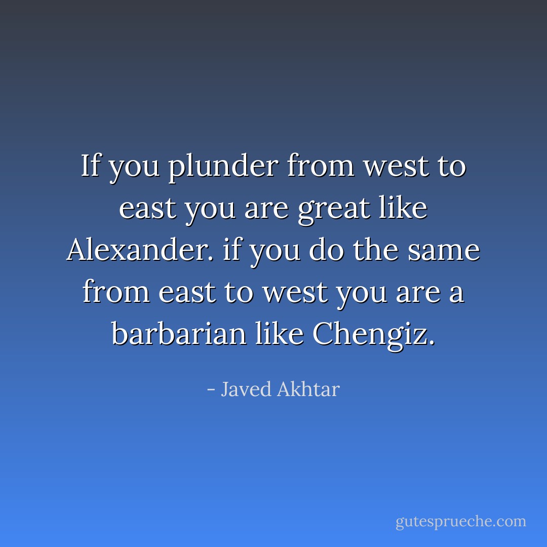 If you plunder from west to east you are great like Alexander. if you do the same from east to west you are a barbarian like Chengiz. - Javed Akhtar