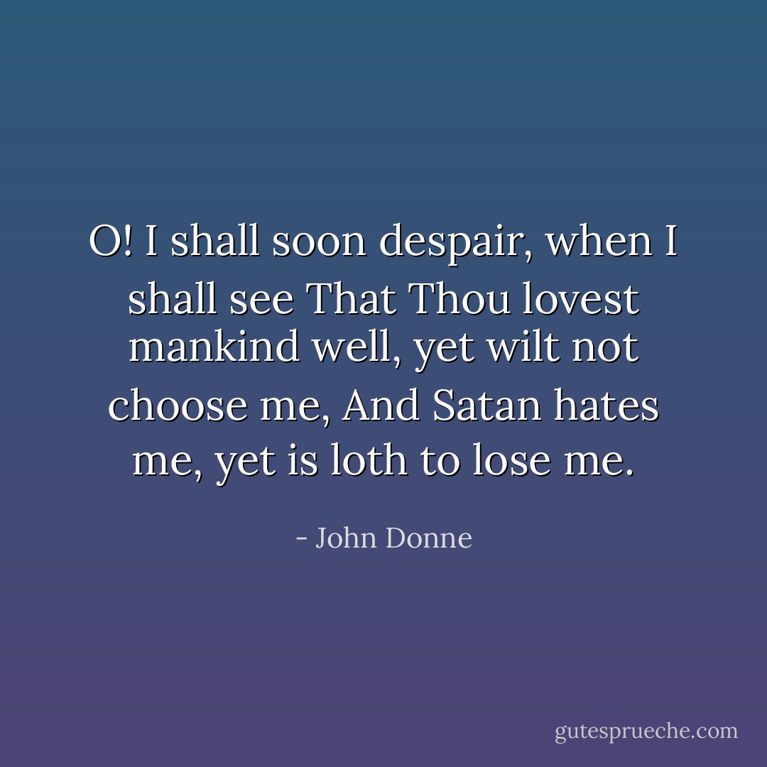 O! I shall soon despair, when I shall see<br />That Thou lovest mankind well, yet wilt not choose me,<br />And Satan hates me, yet is loth to lose me. - John Donne