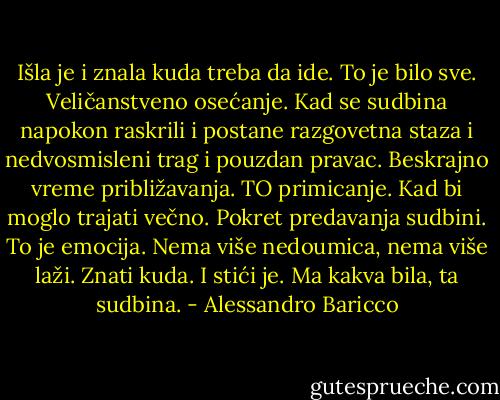 Išla je i znala kuda treba da ide. To je bilo sve. Veličanstveno osećanje. Kad se sudbina napokon raskrili i postane razgovetna staza i nedvosmisleni trag i pouzdan pravac. Beskrajno vreme približavanja. TO primicanje. Kad bi moglo trajati večno. Pokret predavanja sudbini. To je emocija. Nema više nedoumica, nema više laži. Znati kuda. I stići je. Ma kakva bila, ta sudbina. - Alessandro Baricco