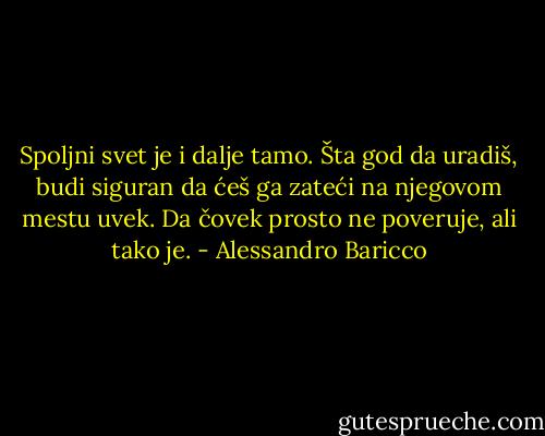 Spoljni svet je i dalje tamo. Šta god da uradiš, budi siguran da ćeš ga zateći na njegovom mestu uvek. Da čovek prosto ne poveruje, ali tako je. - Alessandro Baricco