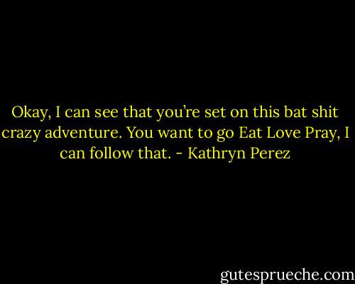 Okay, I can see that you’re set on this bat shit crazy adventure. You want to go Eat Love Pray, I can follow that. - Kathryn Perez