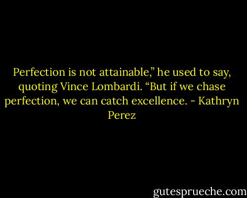 Perfection is not attainable,” he used to say, quoting Vince Lombardi. “But if we chase perfection, we can catch excellence. - Kathryn Perez