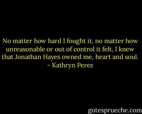 No matter how hard I fought it, no matter how unreasonable or out of control it felt, I knew that Jonathan Hayes owned me, heart and soul. - Kathryn Perez