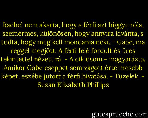 Rachel nem akarta, hogy a férfi azt higgye róla, szemérmes, különösen, hogy annyira<br />kívánta, s tudta, hogy meg kell mondania neki. - Gabe, ma reggel megjött.<br />A férfi felé fordult és üres tekintettel nézett rá.<br />- A ciklusom - magyarázta. Amikor Gabe cseppet sem vágott értelmesebb képet, eszébe<br />jutott a férfi hivatása. - Tüzelek. - Susan Elizabeth Phillips