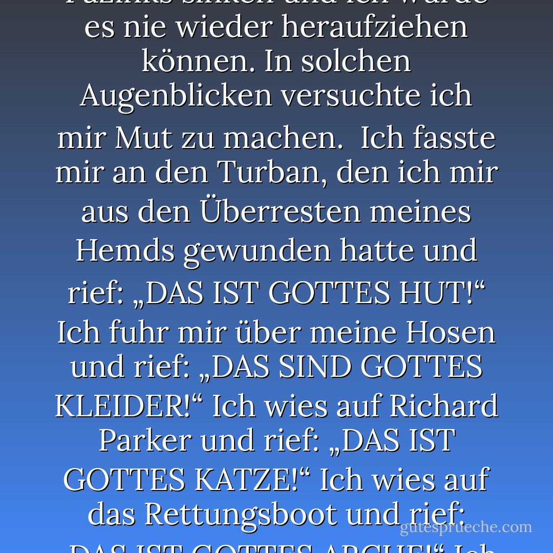 Der Glaube an Gott ist ein Sichöffnen, ein Loslassen, ein tiefes Vertrauen, eine bedingungslose Liebe – aber manchmal war es so schwer zu lieben. Manchmal sank mein Herz vor Wut, Verzagtheit und Erschöpfung so tief, dass ich befürchtete, es würde bis ganz hinab auf den Grund des Pazifiks sinken und ich würde es nie wieder heraufziehen können. In solchen Augenblicken versuchte ich mir Mut zu machen. <br />Ich fasste mir an den Turban, den ich mir aus den Überresten meines Hemds gewunden hatte und rief: „DAS IST GOTTES HUT!“<br />Ich fuhr mir über meine Hosen und rief: „DAS SIND GOTTES KLEIDER!“<br />Ich wies auf Richard Parker und rief: „DAS IST GOTTES KATZE!“<br />Ich wies auf das Rettungsboot und rief: „DAS IST GOTTES ARCHE!“<br />Ich breitete meine Arme weit und rief: „DAS SIND DIE GÖTTLICHEN GEFILDE!“<br />Ich hob den Finger zum Himmel und rief: „DAS IST GOTTES OHR!“<br />Auf diese Weise rief ich mir ins Gedächtnis, was die Schöpfung war und wo ich meinen Platz darin hatte. - Yann Martel
