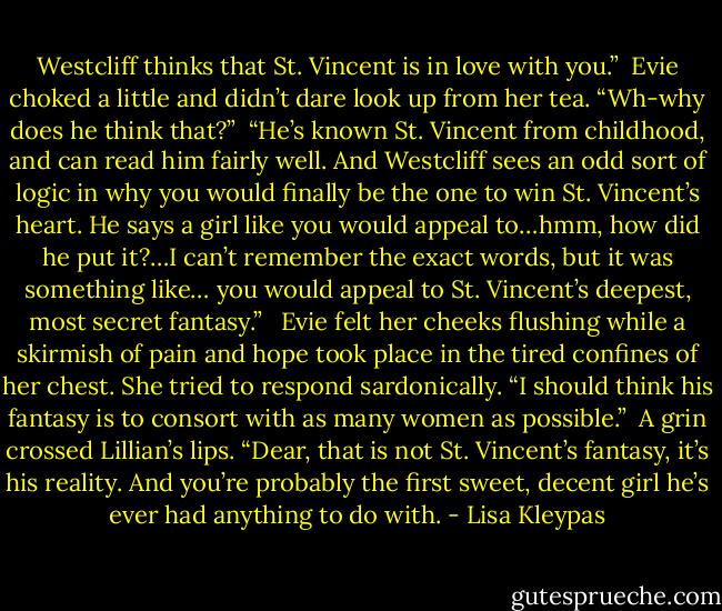 Westcliff thinks that St. Vincent is in love with you.”<br /><br />Evie choked a little and didn’t dare look up from her tea. “Wh-why does he think that?”<br /><br />“He’s known St. Vincent from childhood, and can read him fairly well. And Westcliff sees an odd sort of logic in why you would finally be the one to win St. Vincent’s heart. He says a girl like you would appeal to…hmm, how did he put it?…I can’t remember the exact words, but it was something like… you would appeal to St. Vincent’s deepest, most secret fantasy.” <br /><br />Evie felt her cheeks flushing while a skirmish of pain and hope took place in the tired confines of her chest. She tried to respond sardonically. “I should think his fantasy is to consort with as many women as possible.”<br /><br />A grin crossed Lillian’s lips. “Dear, that is not St. Vincent’s fantasy, it’s his reality. And you’re probably the first sweet, decent girl he’s ever had anything to do with. - Lisa Kleypas