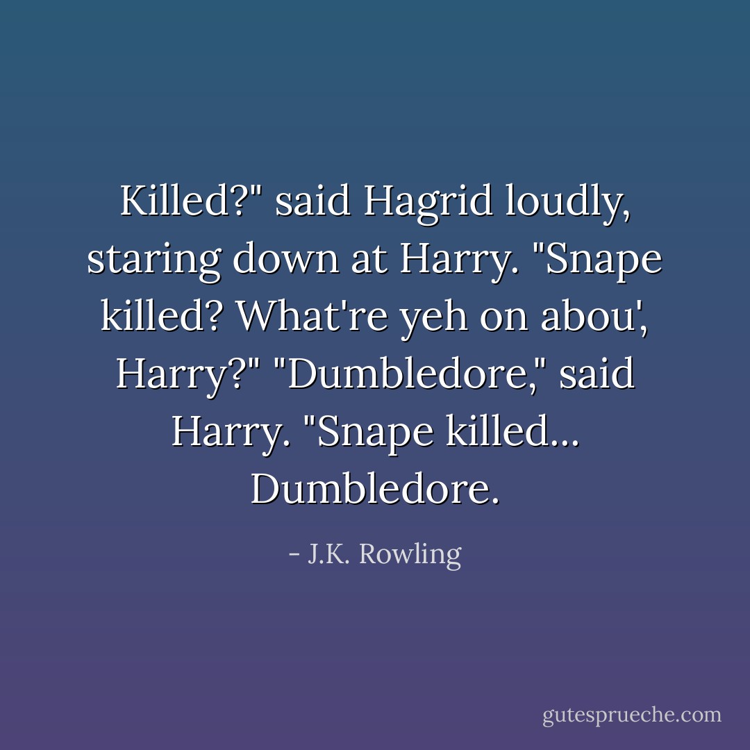 Killed?" said Hagrid loudly, staring down at Harry. "Snape killed? What're yeh on abou', Harry?"<br />"Dumbledore," said Harry. "Snape killed... Dumbledore. - J.K. Rowling