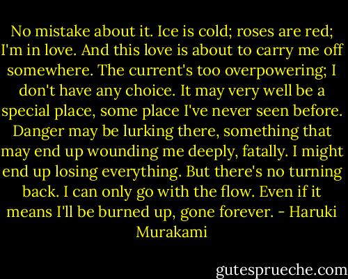 No mistake about it. Ice is cold; roses are red; I'm in love. And this love is about to carry me off somewhere. The current's too overpowering; I don't have any choice. It may very well be a special place, some place I've never seen before. Danger may be lurking there, something that may end up wounding me deeply, fatally. I might end up losing everything. But there's no turning back. I can only go with the flow. Even if it means I'll be burned up, gone forever. - Haruki Murakami
