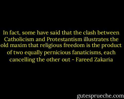In fact, some have said that the clash between Catholicism and Protestantism illustrates the old maxim that religious freedom is the product of two equally pernicious fanaticisms, each cancelling the other out - Fareed Zakaria
