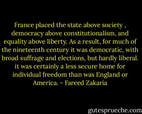 France placed the state above society , democracy above constitutionalism, and equality above liberty. As a result, for much of the nineteenth century it was democratic, with broad suffrage and elections, but hardly liberal. it was certainly a less secure home for individual freedom than was England or America. - Fareed Zakaria