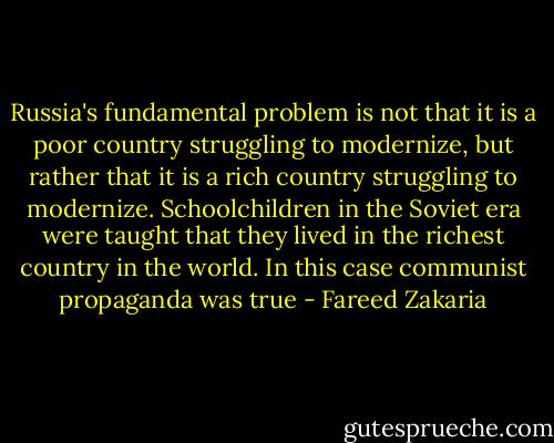 Russia's fundamental problem is not that it is a poor country struggling to modernize, but rather that it is a rich country struggling to modernize. Schoolchildren in the Soviet era were taught that they lived in the richest country in the world. In this case communist propaganda was true - Fareed Zakaria