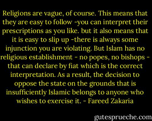 Religions are vague, of course. This means that they are easy to follow -you can interpret their prescriptions as you like. but it also means that it is easy to slip up -there is always some injunction you are violating. But Islam has no religious establishment - no popes, no bishops - that can declare by fiat which is the correct interpretation. As a result, the decision to oppose the state on the grounds that is insufficiently Islamic belongs to anyone who wishes to exercise it. - Fareed Zakaria