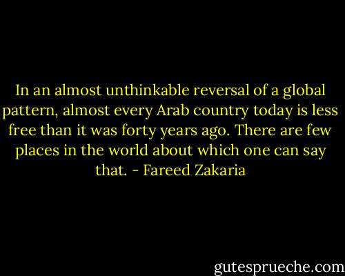 In an almost unthinkable reversal of a global pattern, almost every Arab country today is less free than it was forty years ago. There are few places in the world about which one can say that. - Fareed Zakaria