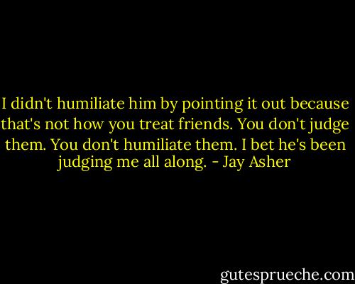 I didn't humiliate him by pointing it out because that's not how you treat friends. You don't judge them. You don't humiliate them. I bet he's been judging me all along. - Jay Asher