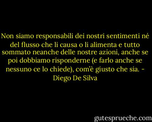 Non siamo responsabili dei nostri sentimenti né del flusso che li causa o li alimenta e tutto sommato neanche delle nostre azioni, anche se poi dobbiamo risponderne (e farlo anche se nessuno ce lo chiede), com’è giusto che sia. - Diego De Silva