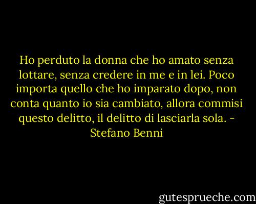 Ho perduto la donna che ho amato senza lottare, senza credere in me e in lei. Poco importa quello che ho imparato dopo, non conta quanto io sia cambiato, allora commisi questo delitto, il delitto di lasciarla sola. - Stefano Benni