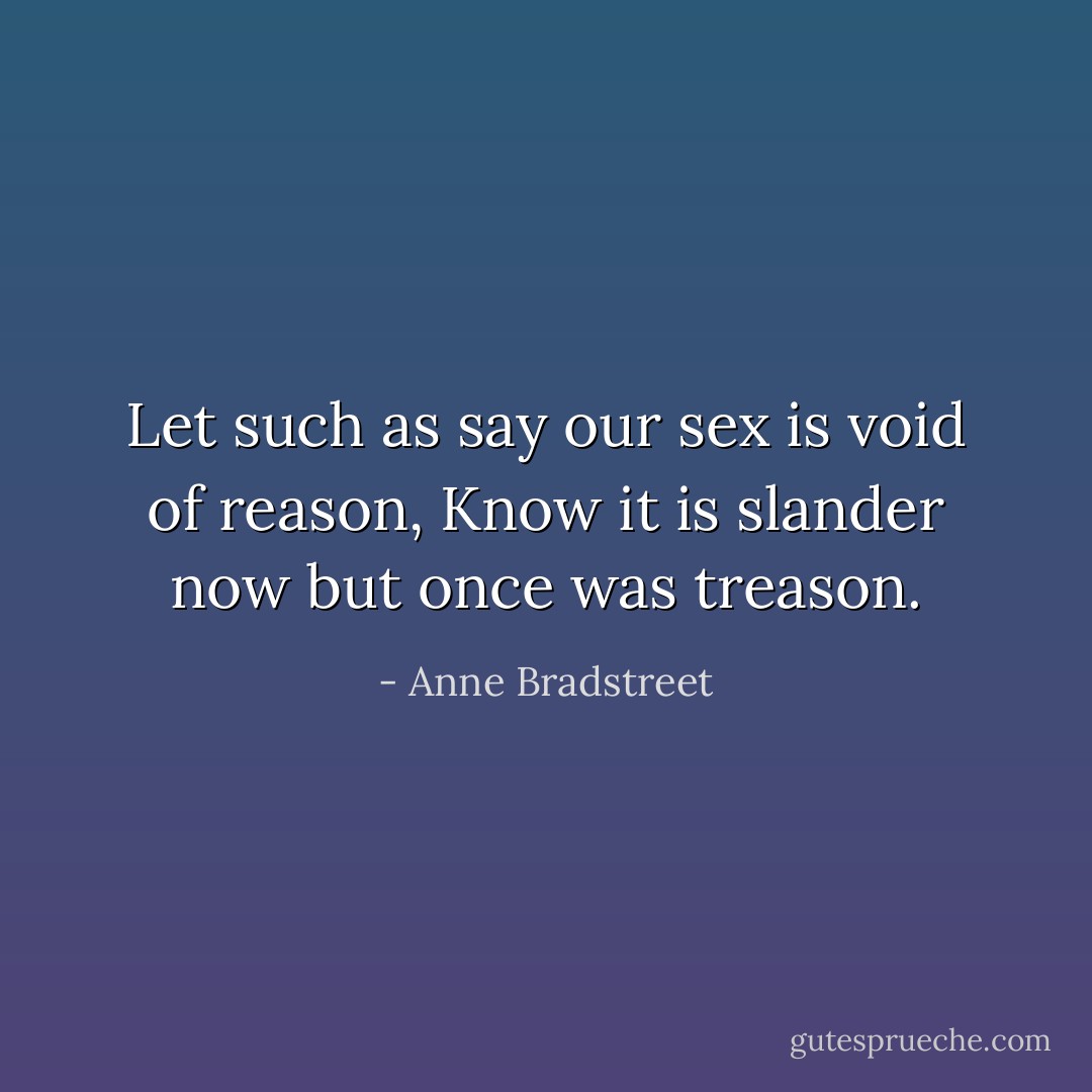 Let such as say our sex is void of reason,<br />Know it is slander now but once was treason. - Anne Bradstreet