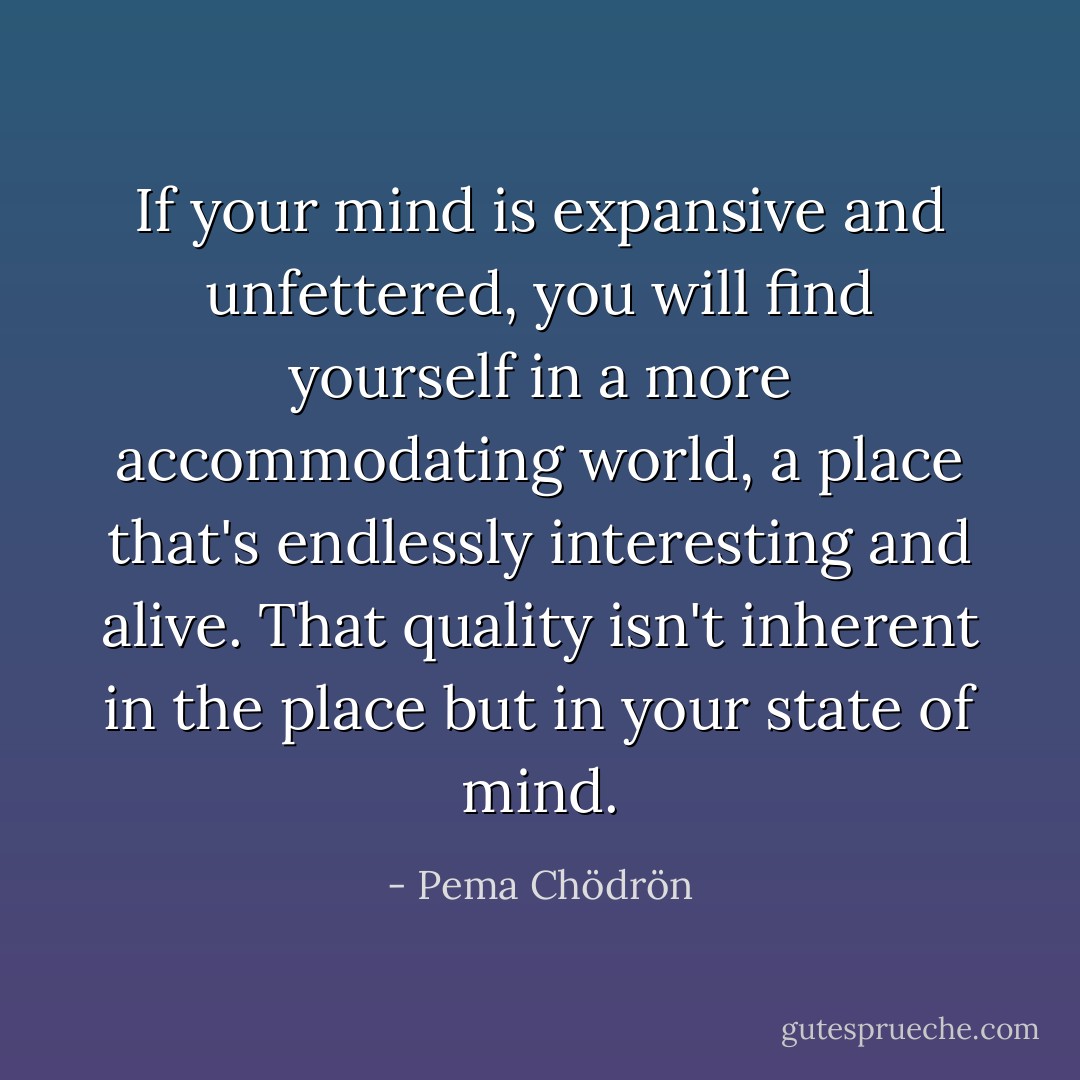 If your mind is expansive and unfettered, you will find yourself in a more accommodating world, a place that's endlessly interesting and alive. That quality isn't inherent in the place but in your state of mind. - Pema Chödrön
