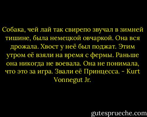 Собака, чей лай так свирепо звучал в зимней тишине, была немецкой овчаркой. Она вся дрожала. Хвост у неё был поджат. Этим утром её взяли на время с фермы. Раньше она никогда не воевала. Она не понимала, что это за игра. Звали её Принцесса. - Kurt Vonnegut Jr.