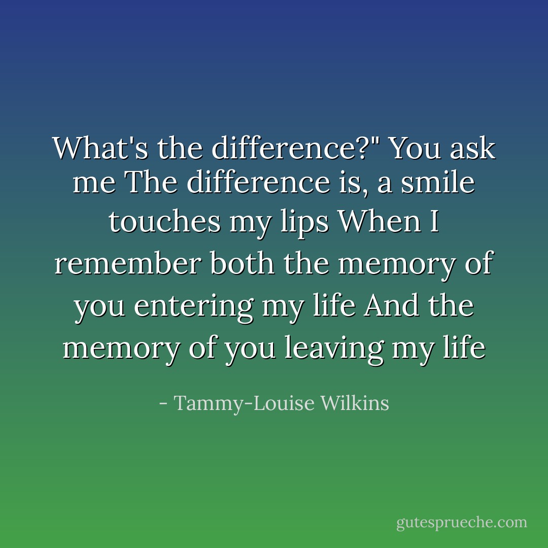 What's the difference?" You ask me<br />The difference is, a smile touches my lips<br />When I remember both the memory of you entering my life<br />And the memory of you leaving my life - Tammy-Louise Wilkins