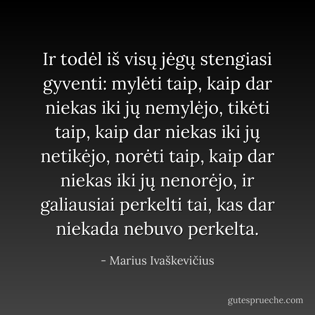 Ir todėl iš visų jėgų stengiasi gyventi: mylėti taip, kaip dar niekas iki jų nemylėjo, tikėti taip, kaip dar niekas iki jų netikėjo, norėti taip, kaip dar niekas iki jų nenorėjo, ir galiausiai perkelti tai, kas dar niekada nebuvo perkelta. - Marius Ivaškevičius