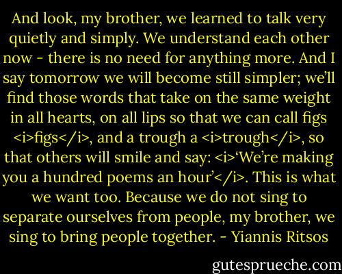 And look, my brother, we learned to talk<br />very quietly and simply.<br />We understand each other now - there is no need for anything more.<br />And I say tomorrow we will become still simpler;<br />we’ll find those words that take on the same weight in all hearts, on all lips so that we can call figs <i>figs</i>, and a trough a <i>trough</i>, so that others will smile and say: <i>‘We’re making you a hundred poems an hour’</i>. This is what we want too.<br />Because we do not sing to separate ourselves from people, my brother,<br />we sing to bring people together. - Yiannis Ritsos