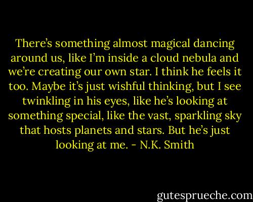 There’s something almost magical dancing around us, like I’m inside a cloud nebula and we’re creating our own star. I think he feels it too. Maybe it’s just wishful thinking, but I see twinkling in his eyes, like he’s looking at something special, like the vast, sparkling sky that hosts planets and stars.<br />But he’s just looking at me. - N.K. Smith