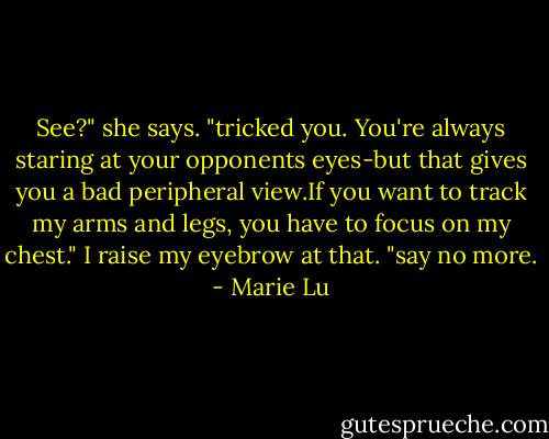See?" she says. "tricked you. You're always staring at your opponents eyes-but that gives you a bad peripheral view.If you want to track my arms and legs, you have to focus on my chest."<br />I raise my eyebrow at that. "say no more. - Marie Lu