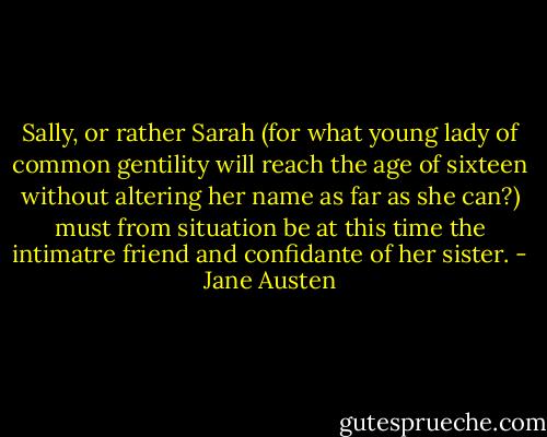 Sally, or rather Sarah (for what young lady of common gentility will reach the age of sixteen without altering her name as far as she can?) must from situation be at this time the intimatre friend and confidante of her sister. - Jane Austen