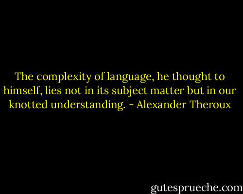 The complexity of language, he thought to himself, lies not in its subject matter but in our knotted understanding. - Alexander Theroux