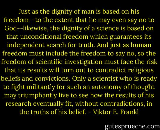 Just as the dignity of man is based on his freedom--to the extent that he may even say no to God--likewise, the dignity of a science is based on that unconditional freedom which guarantees its independent search for truth. And just as human freedom must include the freedom to say no, so the freedom of scientific investigation must face the risk that its results will turn out to contradict religious beliefs and convictions. Only a scientist who is ready to fight militantly for such an autonomy of thought may triumphantly live to see how the results of his research eventually fit, without contradictions, in the truths of his belief. - Viktor E. Frankl