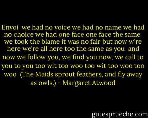 Envoi<br /><br />we had no voice<br />we had no name<br />we had no choice<br />we had one face<br />one face the same<br /><br />we took the blame<br />it was no fair<br />but now w're here<br />we're all here too<br />the same as you<br /><br />and now we follow<br />you, we find you<br />now, we call<br />to you to you<br />too wit too woo<br />too wit too woo<br />too woo<br /><br />(The Maids sprout feathers, and fly away as owls.) - Margaret Atwood