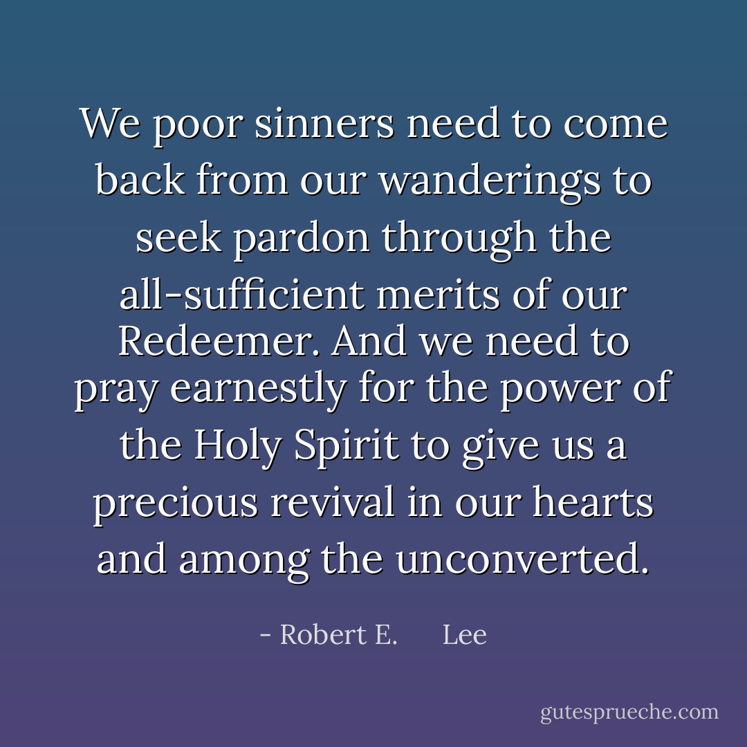 We poor sinners need to come back from our wanderings to seek pardon through the all-sufficient merits of our Redeemer. And we need to pray earnestly for the power of the Holy Spirit to give us a precious revival in our hearts and among the unconverted. - Robert E.      Lee