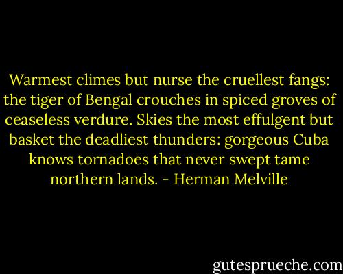 Warmest climes but nurse the cruellest fangs: the tiger of Bengal crouches in spiced groves of ceaseless verdure. Skies the most effulgent but basket the deadliest thunders: gorgeous Cuba knows tornadoes that never swept tame northern lands. - Herman Melville