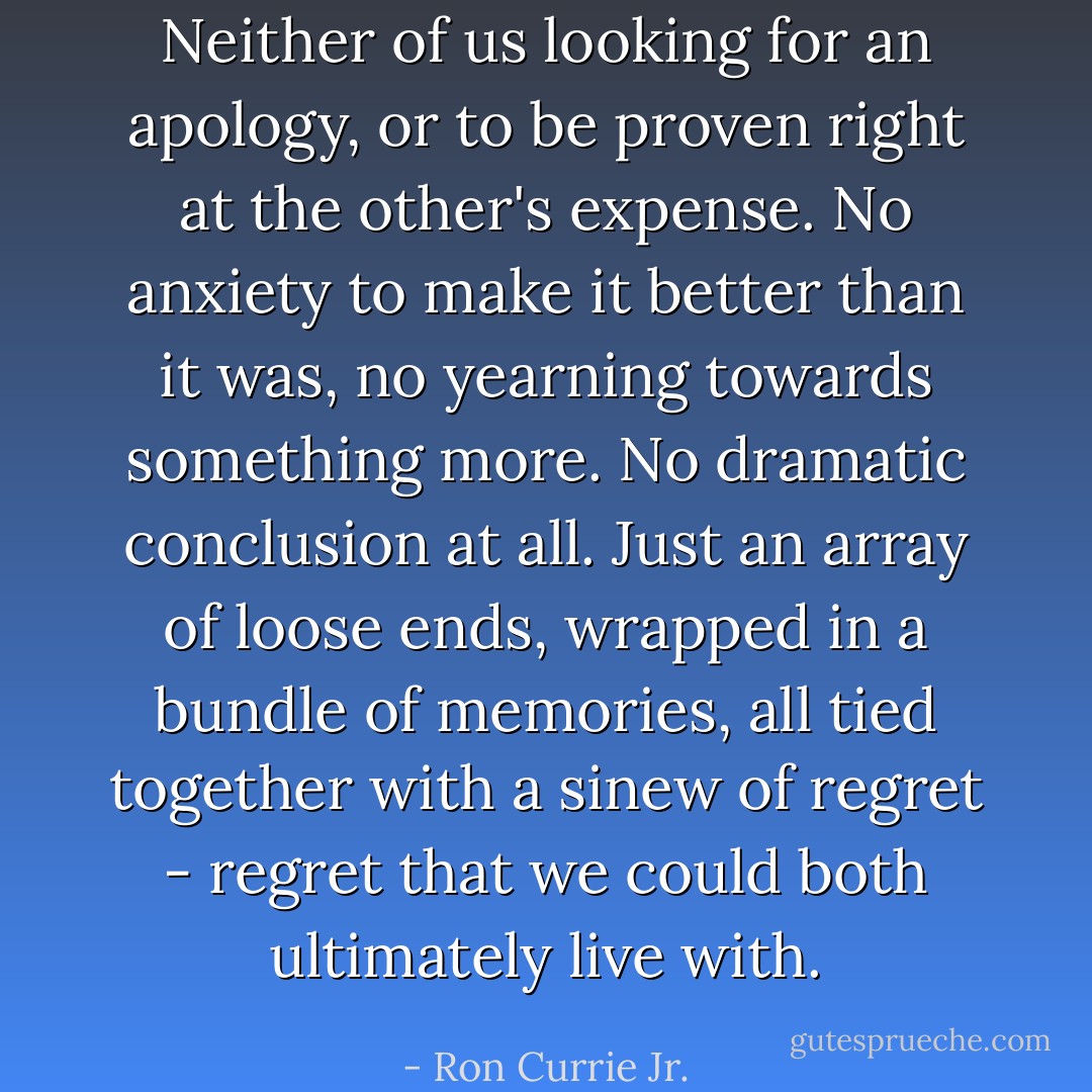 Neither of us looking for an apology, or to be proven right at the other's expense. No anxiety to make it better than it was, no yearning towards something more. No dramatic conclusion at all. Just an array of loose ends, wrapped in a bundle of memories, all tied together with a sinew of regret - regret that we could both ultimately live with. - Ron Currie Jr.