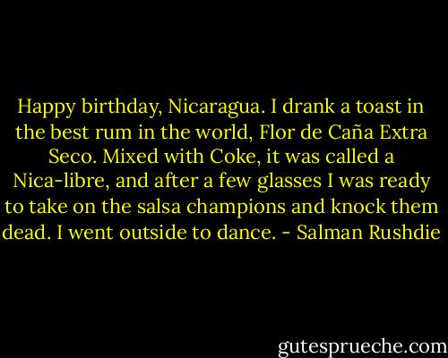 Happy birthday, Nicaragua. I drank a toast in the best rum in the world, Flor de Caña Extra Seco. Mixed with Coke, it was called a Nica-libre, and after a few glasses I was ready to take on the salsa champions and knock them dead. I went outside to dance. - Salman Rushdie