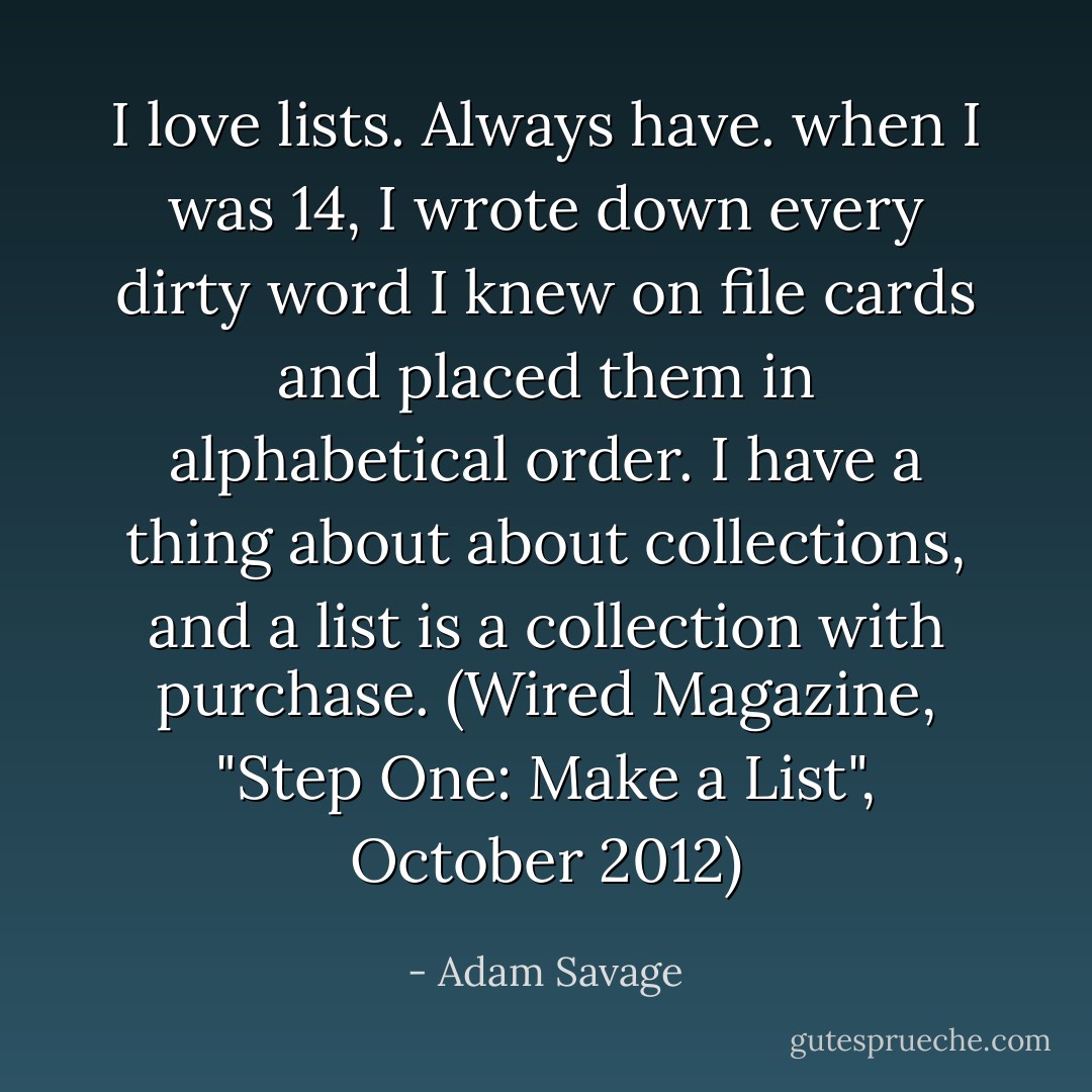 I love lists. Always have. when I was 14, I wrote down every dirty word I knew on file cards and placed them in alphabetical order. I have a thing about about collections, and a list is a collection with purchase. (Wired Magazine, "Step One: Make a List", October 2012) - Adam Savage