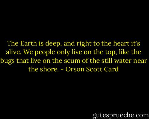 The Earth is deep, and right to the heart it's alive. We people only live on the top, like the bugs that live on the scum of the still water near the shore. - Orson Scott Card