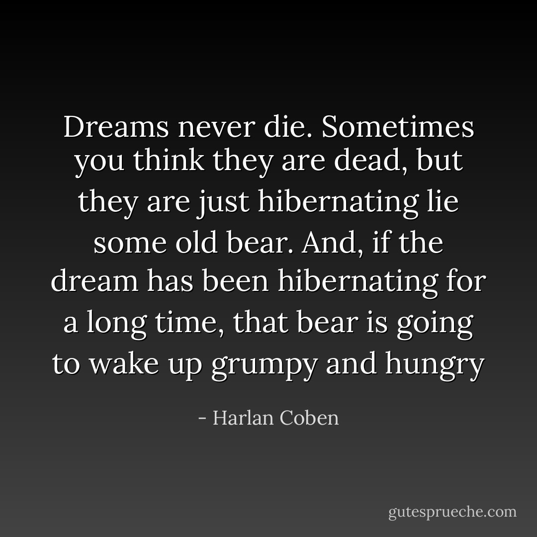 Dreams never die. Sometimes you think they are dead, but they are just hibernating lie some old bear. And, if the dream has been hibernating for a long time, that bear is going to wake up grumpy and hungry - Harlan Coben
