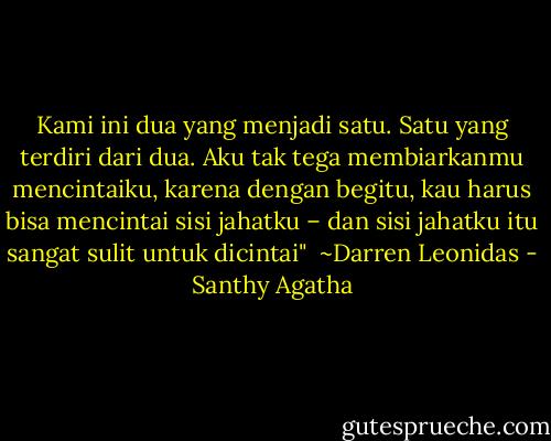 Kami ini dua yang menjadi satu. Satu yang terdiri dari dua. Aku tak tega membiarkanmu mencintaiku, karena dengan begitu, kau harus bisa mencintai sisi jahatku – dan sisi jahatku itu sangat sulit untuk dicintai"<br /><br />~Darren Leonidas - Santhy Agatha